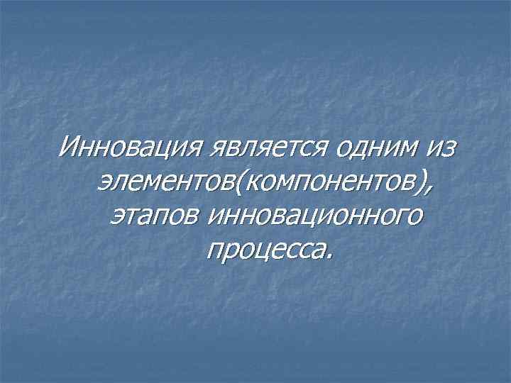 Инновация является одним из элементов(компонентов), этапов инновационного процесса. 