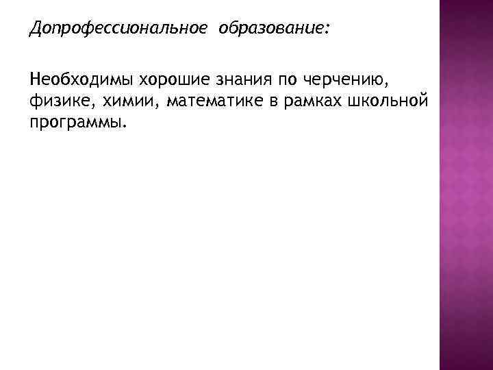 Допрофессиональное образование: Необходимы хорошие знания по черчению, физике, химии, математике в рамках школьной программы.
