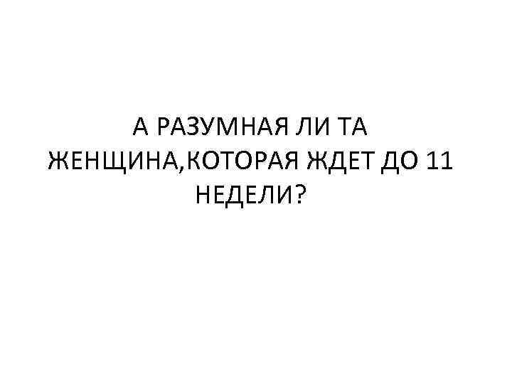 А РАЗУМНАЯ ЛИ ТА ЖЕНЩИНА, КОТОРАЯ ЖДЕТ ДО 11 НЕДЕЛИ? 