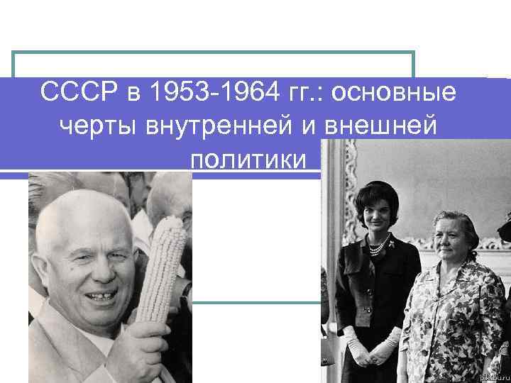 СССР в 1953 -1964 гг. : основные черты внутренней и внешней политики 