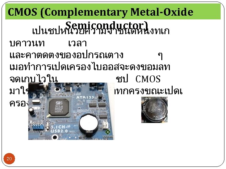 CMOS (Complementary Metal-Oxide Semiconductor) เปนชปหนวยความจำชนดหนงทเก บคาวนท เวลา และคาตดตงของอปกรณตาง ๆ เมอทำการเปดเครองไบออสจะดงขอมลท จดเกบไวใน ชป CMOS มาใชและจะโหลดคาขนมาทกครงขณะเปดเ