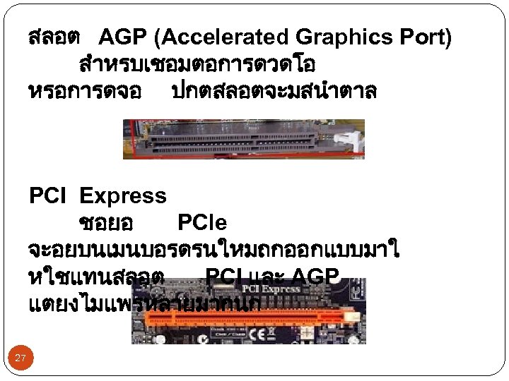 สลอต AGP (Accelerated Graphics Port) สำหรบเชอมตอการดวดโอ หรอการดจอ ปกตสลอตจะมสนำตาล PCI Express ชอยอ PCle จะอยบนเมนบอรดรนใหมถกออกแบบมาใ หใชแทนสลอต