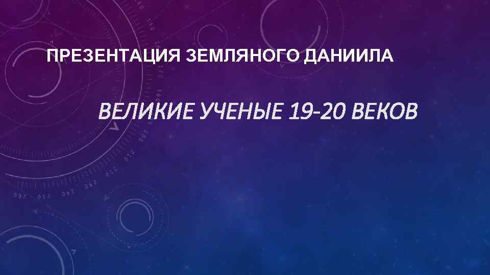 ПРЕЗЕНТАЦИЯ ЗЕМЛЯНОГО ДАНИИЛА ВЕЛИКИЕ УЧЕНЫЕ 19 -20 ВЕКОВ 