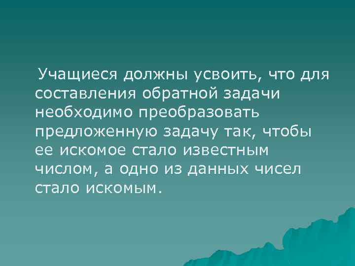  Учащиеся должны усвоить, что для составления обратной задачи необходимо преобразовать предложенную задачу так,