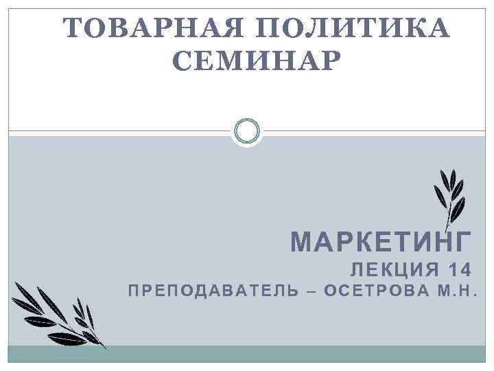 ТОВАРНАЯ ПОЛИТИКА СЕМИНАР МАРКЕТИНГ ЛЕКЦИЯ 14 ПРЕПОДАВАТЕЛЬ – ОСЕТРОВА М. Н. 