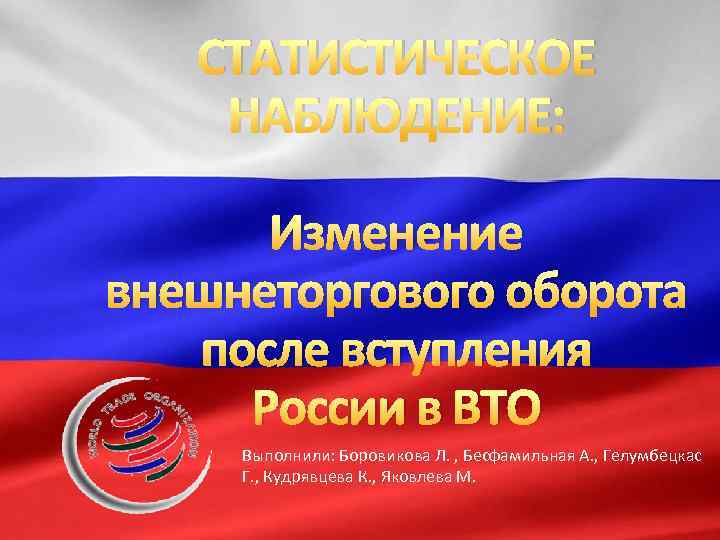СТАТИСТИЧЕСКОЕ НАБЛЮДЕНИЕ: Изменение внешнеторгового оборота после вступления России в ВТО Выполнили: Боровикова Л. ,