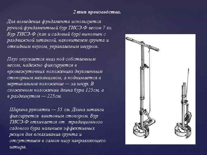 2 тип производства. Для возведения фундамента используется ручной фундаментный бур ТИСЭ-Ф весом 7 кг.