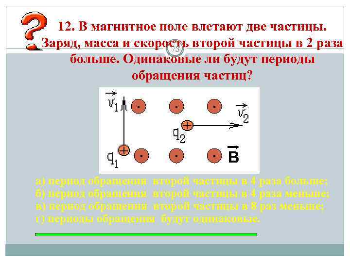 12. В магнитное поле влетают две частицы. Заряд, масса и скорость второй частицы в