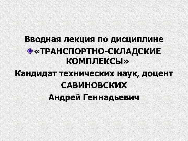 Вводная лекция по дисциплине «ТРАНСПОРТНО-СКЛАДСКИЕ КОМПЛЕКСЫ» Кандидат технических наук, доцент САВИНОВСКИХ Андрей Геннадьевич 