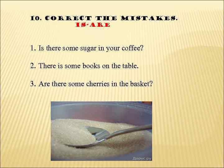 10. Correct the mistakes. Is-are 1. Is there some sugar in your coffee? 2.