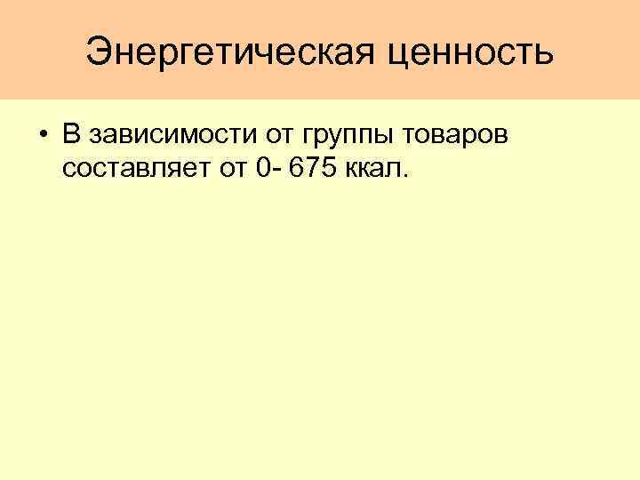 Энергетическая ценность • В зависимости от группы товаров составляет от 0 - 675 ккал.