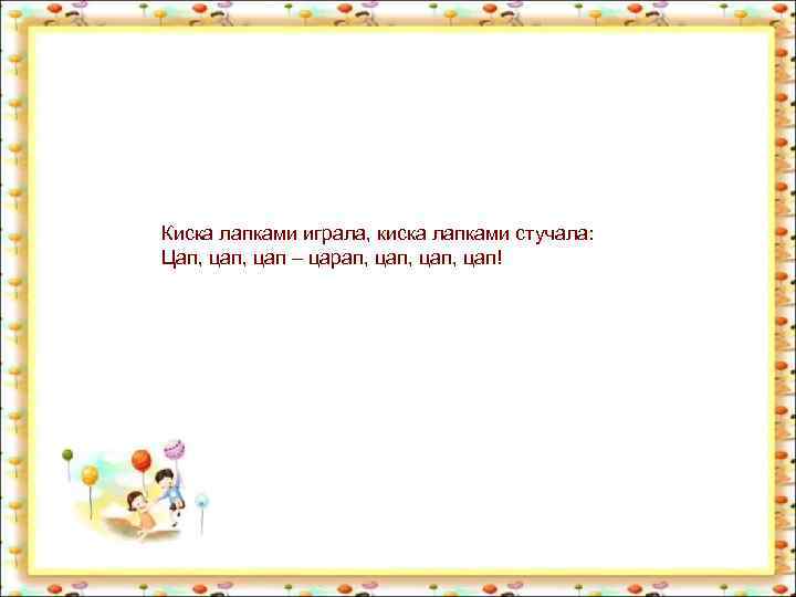 Киска лапками играла, киска лапками стучала: Цап, цап – царап, цап, цап! 