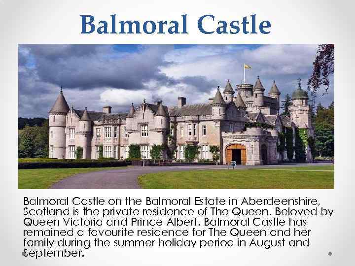Balmoral Castle on the Balmoral Estate in Aberdeenshire, Scotland is the private residence of