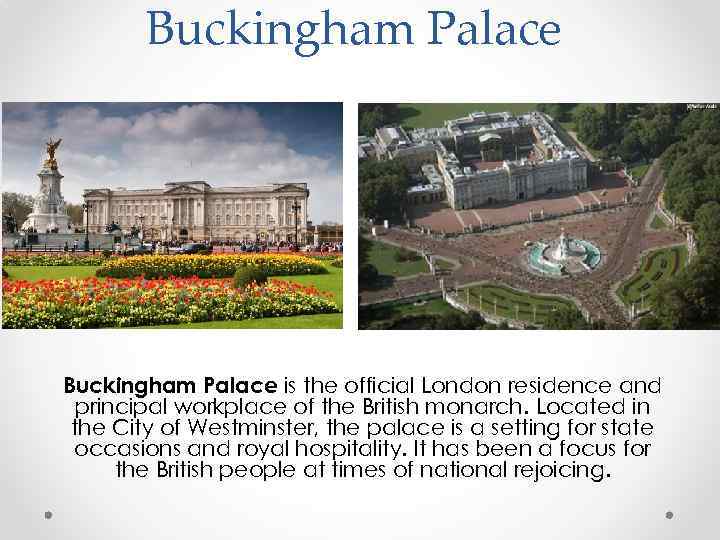 Buckingham Palace is the official London residence and principal workplace of the British monarch.