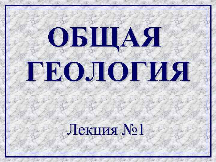 ОБЩАЯ ГЕОЛОГИЯ Лекция № 1 