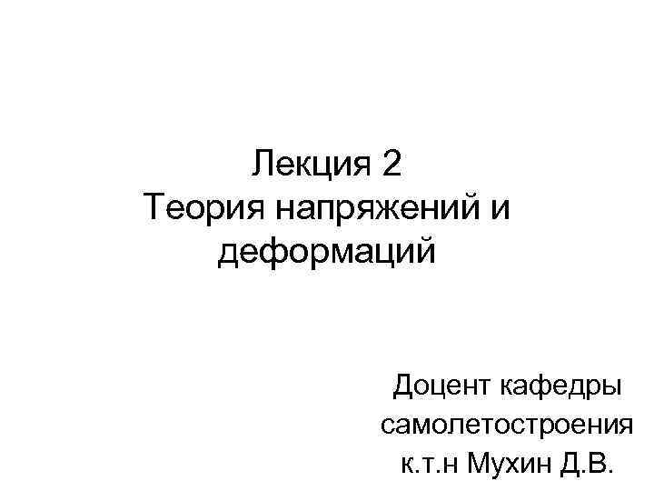 Лекция 2 Теория напряжений и деформаций Доцент кафедры самолетостроения к. т. н Мухин Д.