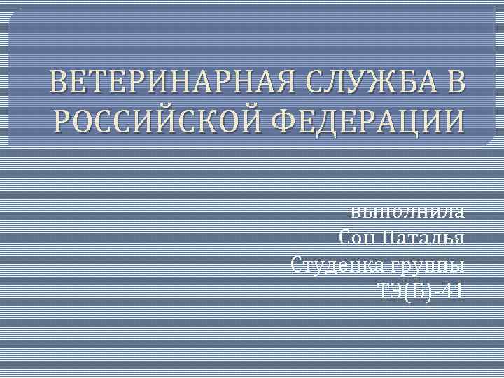 ВЕТЕРИНАРНАЯ СЛУЖБА В РОССИЙСКОЙ ФЕДЕРАЦИИ выполнила Сон Наталья Студенка группы ТЭ(Б)-41 