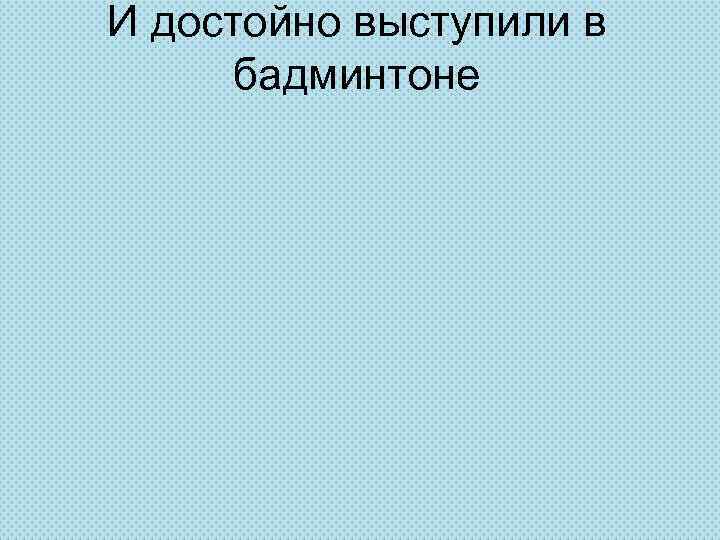 И достойно выступили в бадминтоне 