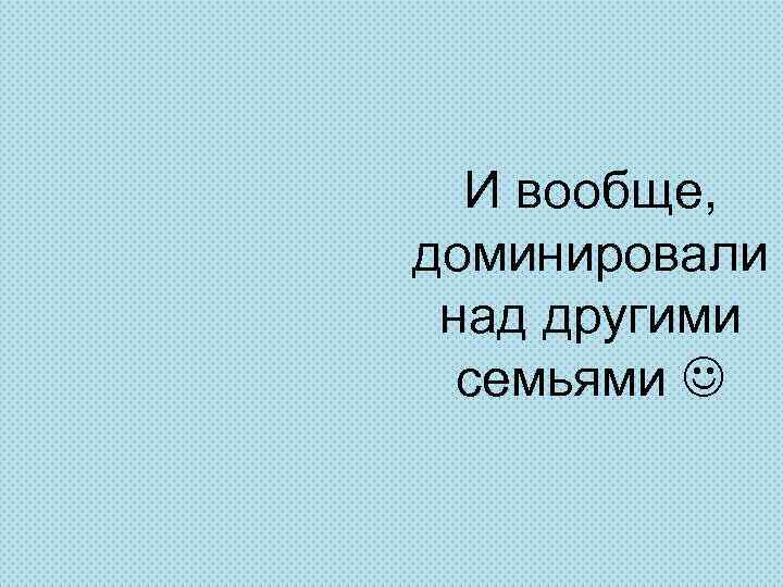 И вообще, доминировали над другими семьями 