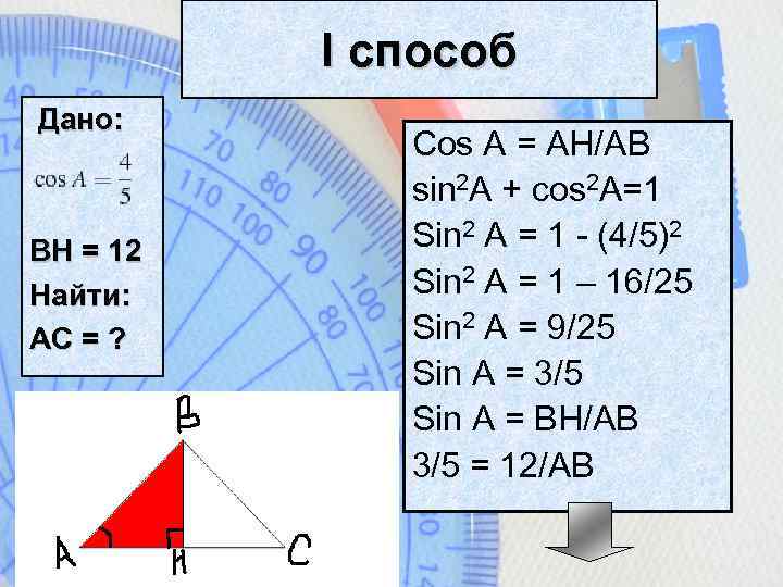 I способ Дано: BH = 12 Найти: АС = ? Cos A = AH/AB