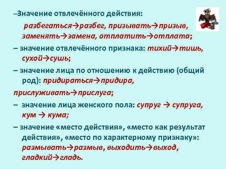 –Значение отвлечённого действия: разбегаться→разбег, призывать→призыв, заменять→замена, отплатить→отплата; – значение отвлечённого признака: тихий→тишь, сухой→сушь; –