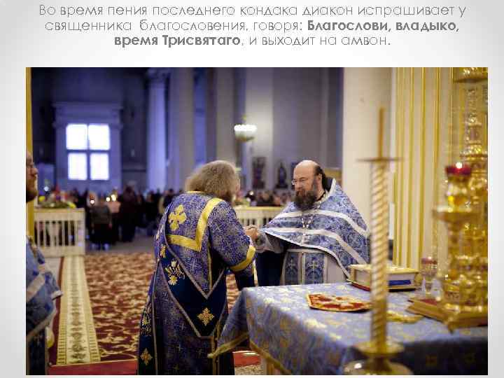 Во время пения последнего кондака диакон испрашивает у священника благословения, говоря: Благослови, владыко, время