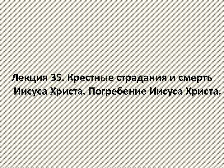 Лекция 35. Крестные страдания и смерть Иисуса Христа. Погребение Иисуса Христа. 