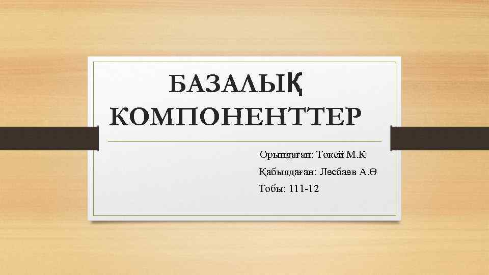 БАЗАЛЫҚ КОМПОНЕНТТЕР Орындаған: Төкей М. К Қабылдаған: Лесбаев А. Ө Тобы: 111 -12 