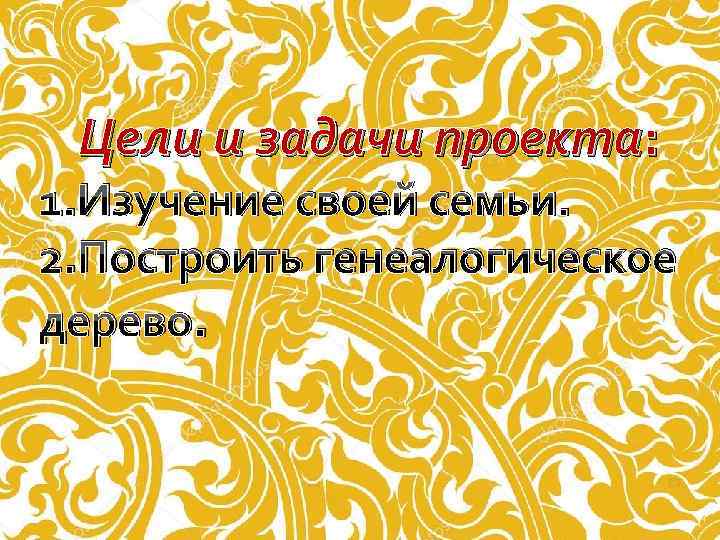  Цели и задачи проекта: 1. Изучение своей семьи. 2. Построить генеалогическое дерево. 