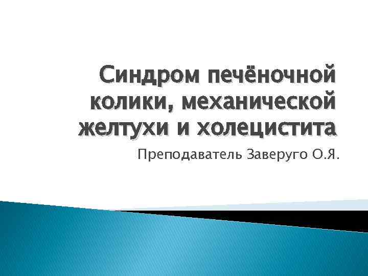 Синдром печёночной колики, механической желтухи и холецистита Преподаватель Заверуго О. Я. 