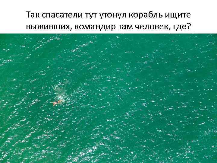 Так спасатели тут утонул корабль ищите выживших, командир там человек, где? 
