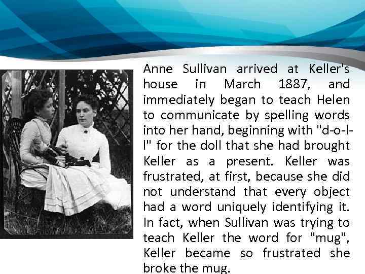 Anne Sullivan arrived at Keller's house in March 1887, and immediately began to teach