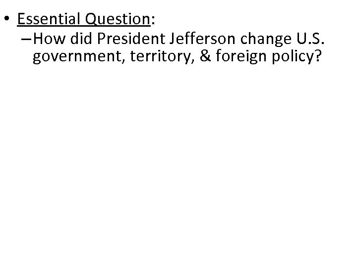  • Essential Question: – How did President Jefferson change U. S. government, territory,