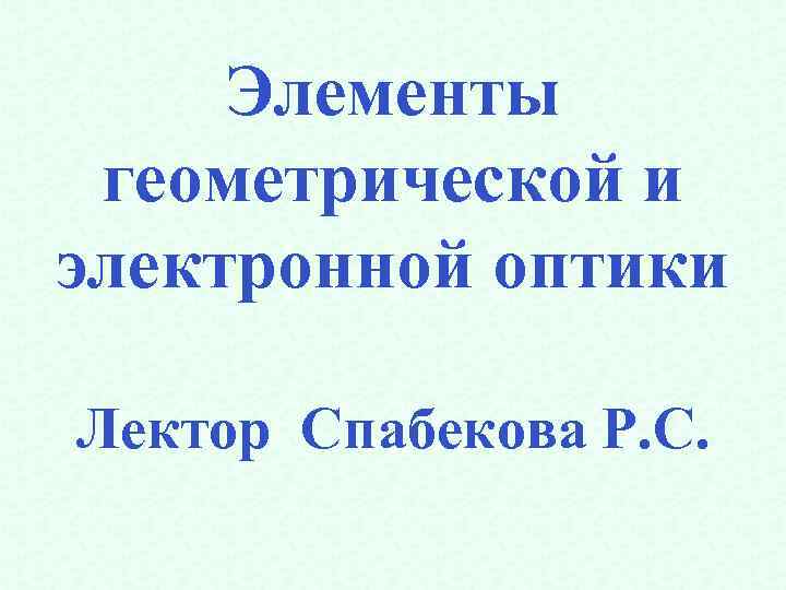 Элементы геометрической и электронной оптики Лектор Спабекова Р. С. 