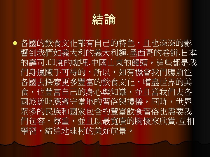 結論 l 各國的飲食文化都有自己的特色，且也深深的影 響到我們如義大利的義大利麵. 墨西哥的卷餅. 日本 的壽司. 印度的咖哩. 中國山東的饅頭，這些都是我 們身邊隨手可得的，所以，如有機會我們應前往 各國去探索更多豐富的飲食文化，嚐盡世界的美 食，也豐富自己的身心與知識，並且當我們去各 國旅遊時應遵守當地的習俗與禮儀，同時，世界 眾多的民族和國家包含的豐富飲食習俗也需要我