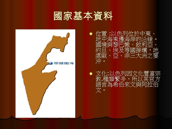 國家基本資料 l 位置 : 以色列位於中東、 地中海東邊海岸的沿線。 國境與黎巴嫩、敘利亞、 約旦、埃及等國接壤，地 處歐、亞、非三大洲之要 沖。 l 文化: 以色列因文化豐富宗 教.