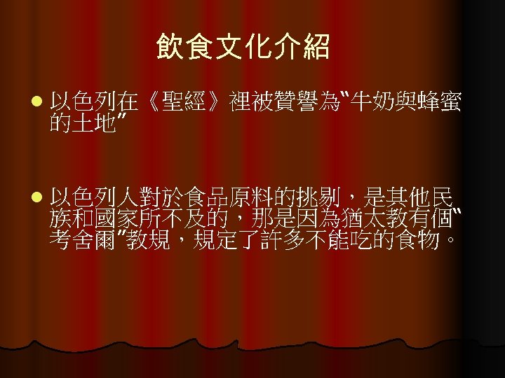 飲食文化介紹 l 以色列在《聖經》裡被贊譽為“牛奶與蜂蜜 的土地” l 以色列人對於食品原料的挑剔，是其他民 族和國家所不及的，那是因為猶太教有個“ 考舍爾”教規，規定了許多不能吃的食物。 