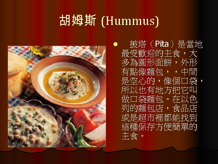 胡姆斯 (Hummus) l 　披塔（Pita）是當地 最受歡迎的主食，大 多為圓形面餅，外形 有點像麵包，，中間 是空心的，像個口袋， 所以也有地方把它叫 做口袋麵包。在以色 列的麵包店，食品店 或是超市裡都能找到 這種保存方便簡單的 主食。
