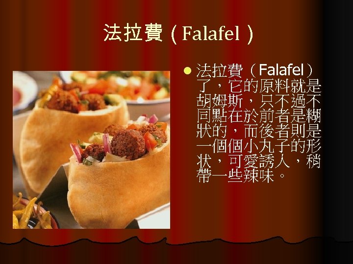 法拉費（Falafel） l 法拉費（Falafel） 了，它的原料就是 胡姆斯，只不過不 同點在於前者是糊 狀的，而後者則是 一個個小丸子的形 状，可愛誘人，稍 帶一些辣味。 