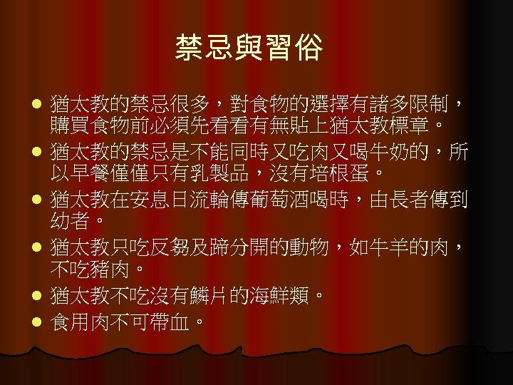 禁忌與習俗 l l l 猶太教的禁忌很多，對食物的選擇有諸多限制， 購買食物前必須先看看有無貼上猶太教標章。 猶太教的禁忌是不能同時又吃肉又喝牛奶的，所 以早餐僅僅只有乳製品，沒有培根蛋。 猶太教在安息日流輪傳葡萄酒喝時，由長者傳到 幼者。 猶太教只吃反芻及蹄分開的動物，如牛羊的肉， 不吃豬肉。 猶太教不吃沒有鱗片的海鮮類。 食用肉不可帶血。