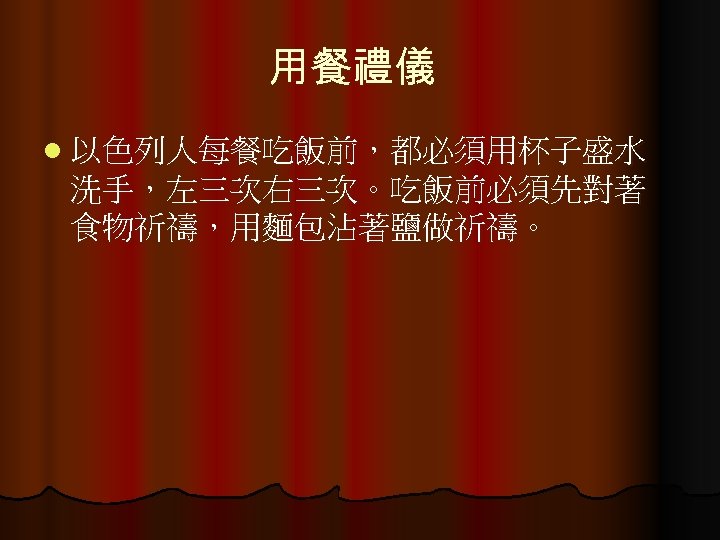 用餐禮儀 l 以色列人每餐吃飯前，都必須用杯子盛水 洗手，左三次右三次。吃飯前必須先對著 食物祈禱，用麵包沾著鹽做祈禱。 