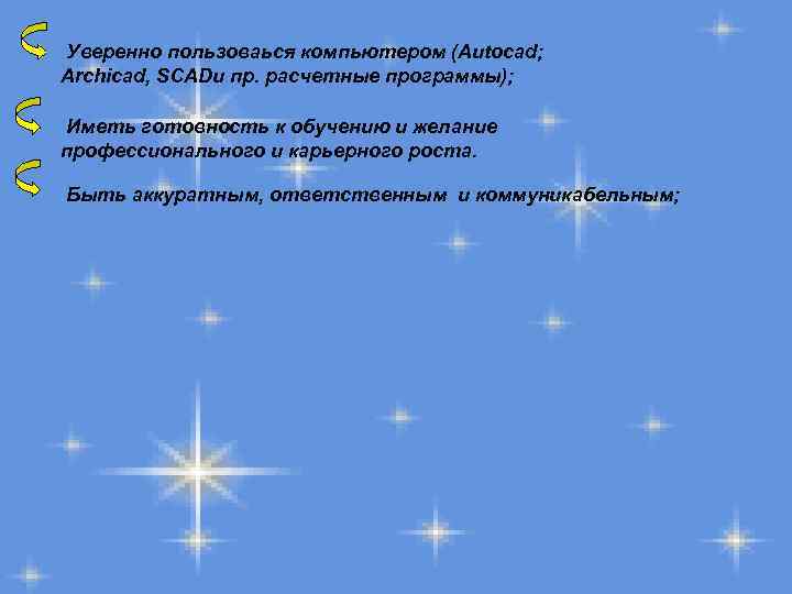 Уверенно пользоваься компьютером (Autocad; Archicad, SCADи пр. расчетные программы); Иметь готовность к обучению и