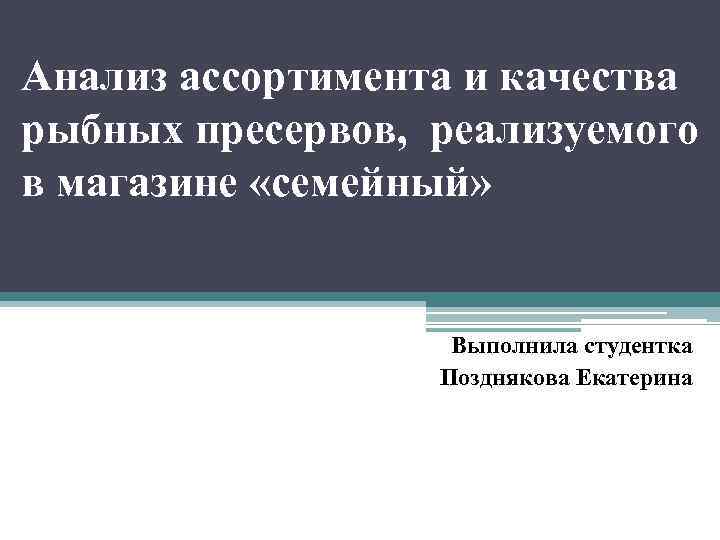 Анализ ассортимента и качества рыбных пресервов, реализуемого в магазине «семейный» Выполнила студентка Позднякова Екатерина