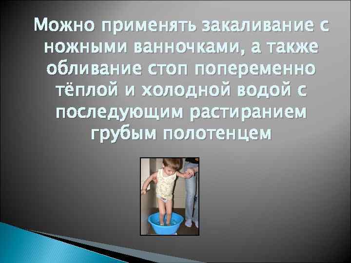 Можно применять закаливание с ножными ванночками, а также обливание стоп попеременно тёплой и холодной