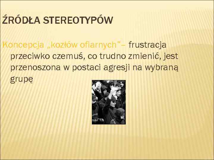 ŹRÓDŁA STEREOTYPÓW Koncepcja „kozłów ofiarnych”– frustracja przeciwko czemuś, co trudno zmienić, jest przenoszona w