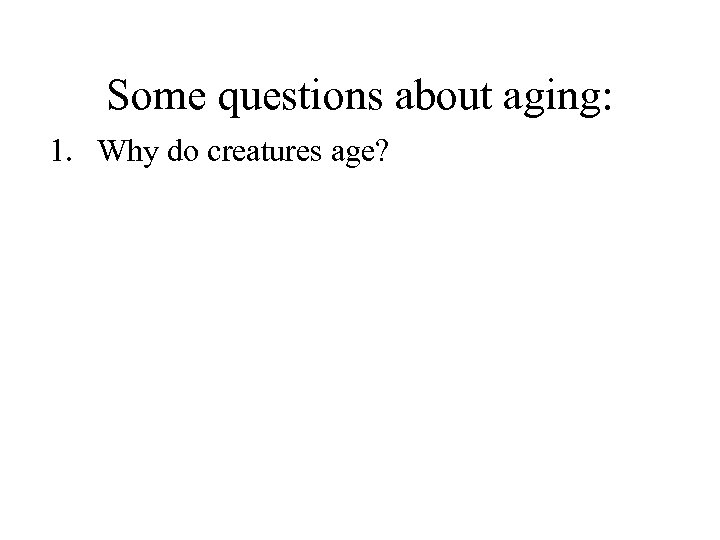 Some questions about aging: 1. Why do creatures age? 