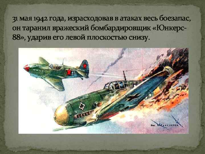 31 мая 1942 года, израсходовав в атаках весь боезапас, он таранил вражеский бомбардировщик «Юнкерс88»