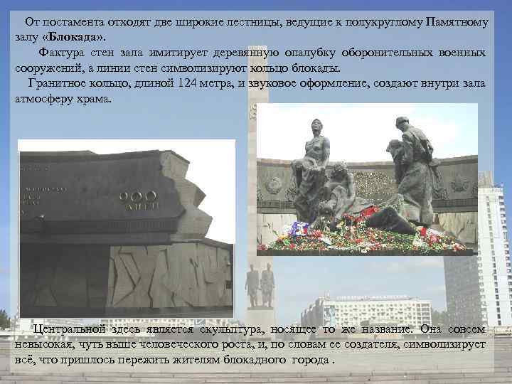  От постамента отходят две широкие лестницы, ведущие к полукруглому Памятному залу «Блокада» .