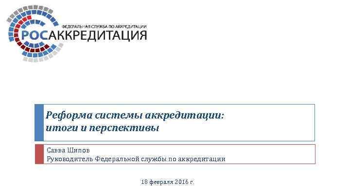 Реформа системы аккредитации: итоги и перспективы Савва Шипов Руководитель Федеральной службы по аккредитации 18