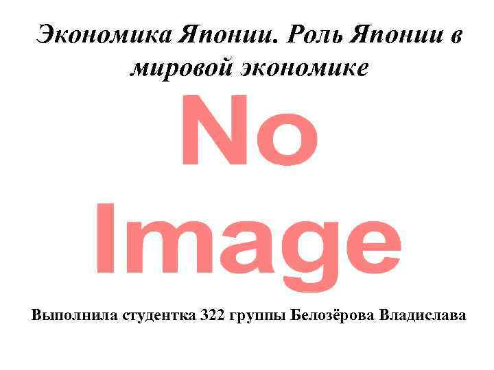 Экономика Японии. Роль Японии в мировой экономике Выполнила студентка 322 группы Белозёрова Владислава 